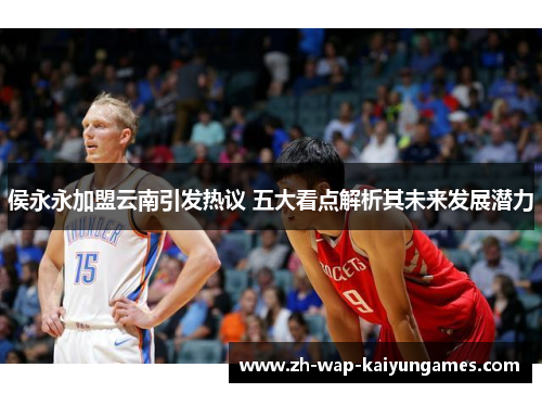 侯永永加盟云南引发热议 五大看点解析其未来发展潜力 侯永永加盟云南引发热议 五大看点解析其未来发展潜力