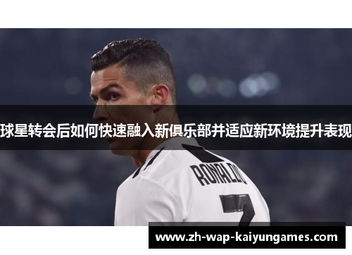 球星转会后如何快速融入新俱乐部并适应新环境提升表现 球星转会后如何快速融入新俱乐部并适应新环境提升表现