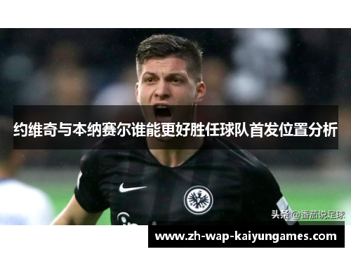 约维奇与本纳赛尔谁能更好胜任球队首发位置分析 约维奇与本纳赛尔谁能更好胜任球队首发位置分析