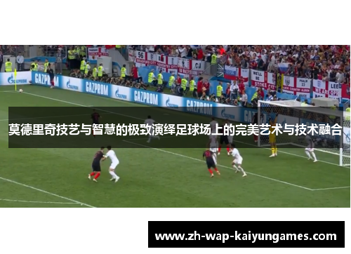 莫德里奇技艺与智慧的极致演绎足球场上的完美艺术与技术融合 莫德里奇技艺与智慧的极致演绎足球场上的完美艺术与技术融合