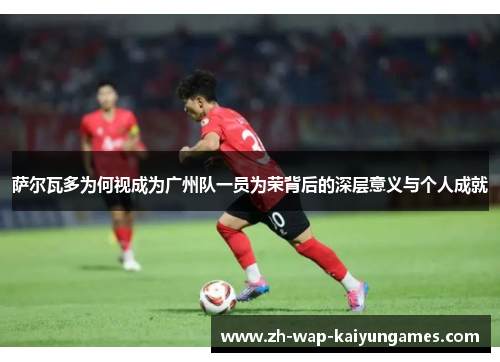 萨尔瓦多为何视成为广州队一员为荣背后的深层意义与个人成就 萨尔瓦多为何视成为广州队一员为荣背后的深层意义与个人成就