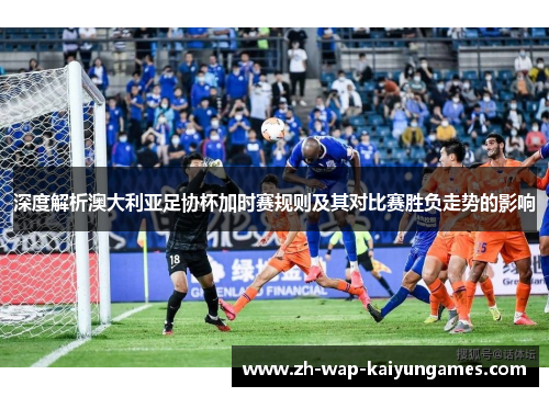 深度解析澳大利亚足协杯加时赛规则及其对比赛胜负走势的影响 深度解析澳大利亚足协杯加时赛规则及其对比赛胜负走势的影响