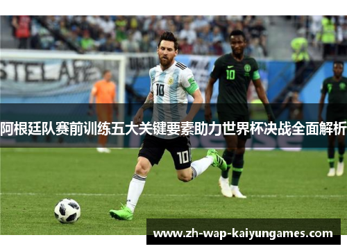阿根廷队赛前训练五大关键要素助力世界杯决战全面解析 阿根廷队赛前训练五大关键要素助力世界杯决战全面解析