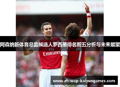 阿森纳新体育总监候选人罗西基排名前五分析与未来展望 阿森纳新体育总监候选人罗西基排名前五分析与未来展望