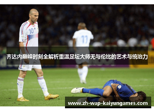 齐达内巅峰时刻全解析重温足坛大师无与伦比的艺术与统治力
