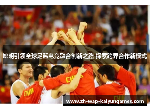姚明引领全球足篮电竞融合创新之路 探索跨界合作新模式