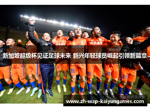 新加坡超级杯见证足球未来 新兴年轻球员崛起引领新篇章