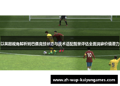 以英超视角解析姆巴佩竞技状态与战术适配前景评估全面洞察价值潜力