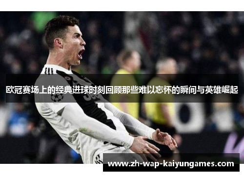 欧冠赛场上的经典进球时刻回顾那些难以忘怀的瞬间与英雄崛起 欧冠赛场上的经典进球时刻回顾那些难以忘怀的瞬间与英雄崛起