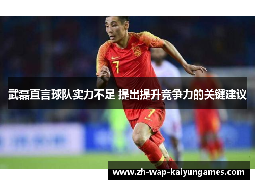 武磊直言球队实力不足 提出提升竞争力的关键建议 武磊直言球队实力不足 提出提升竞争力的关键建议