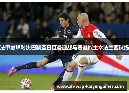 法甲巅峰对决巴黎圣日耳曼迎战马赛谁能主宰法兰西球场 法甲巅峰对决巴黎圣日耳曼迎战马赛谁能主宰法兰西球场