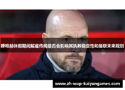 滕哈赫休假期间解雇传闻是否会影响其执教稳定性和曼联未来规划