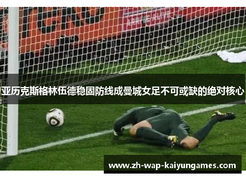 亚历克斯格林伍德稳固防线成曼城女足不可或缺的绝对核心