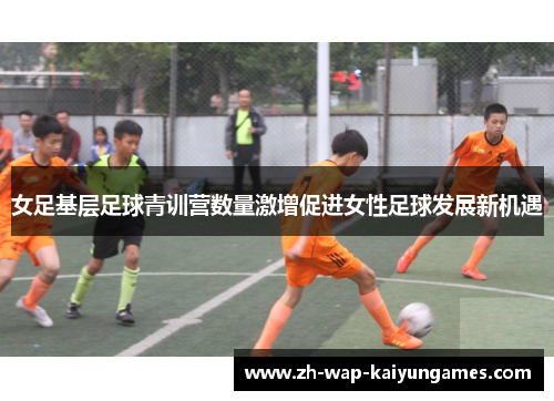 女足基层足球青训营数量激增促进女性足球发展新机遇