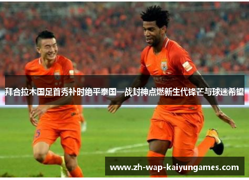 拜合拉木国足首秀补时绝平泰国一战封神点燃新生代锋芒与球迷希望