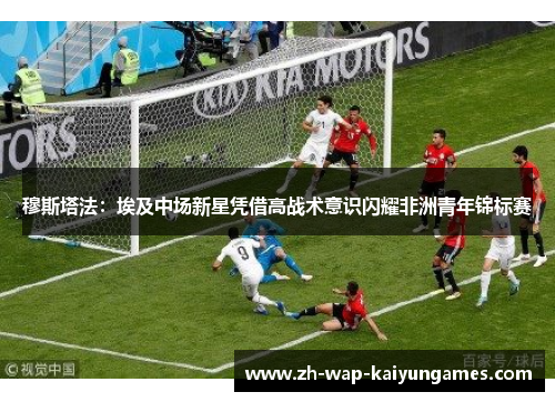 穆斯塔法：埃及中场新星凭借高战术意识闪耀非洲青年锦标赛